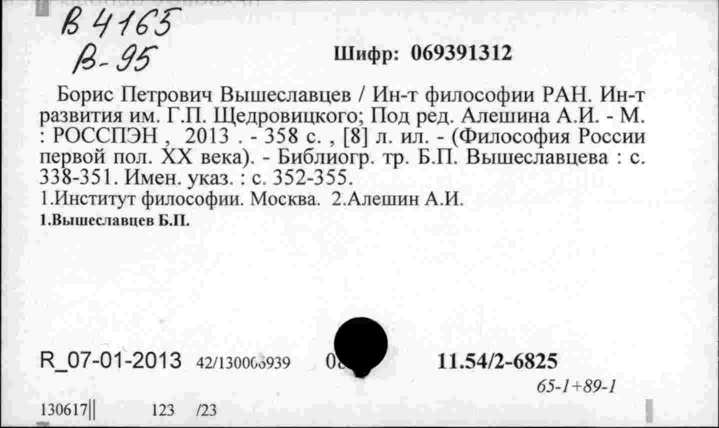 ﻿в 41 ж
£-99
Шифр: 069391312
Борис Петрович Вышеславцев / Ин-т философии РАН. Ин-т развития им. Г.П. Щедровицкого; Под ред. Алешина А.И. - М. : РОССПЭН , 2013 . - 358 с. , [8] л. ил. - (Философия России первой пол. XX века). - Библиогр. тр. Б.П. Вышеславцева : с. 338-351. Имен. указ. : с. 352-355.
1.Институт философии. Москва. 2.Алешин А.И.
1.Вышеславцев Б.П.
Н_07-01-2013 42/130006939 О'
11.54/2-6825
65-1+89-1
130617Ц
123 /23
I